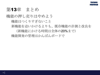 第13章 まとめ
機能の押し売りはやめよう
機能はつくりすぎないこと
新機能を追いかけるよりも、既存機能の計測と改良を
（新機能にかける時間は全体の20%まで）
機能開発の管理はかんばんボードで
11
 