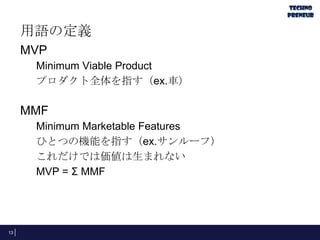 用語の定義
MVP
Minimum Viable Product
プロダクト全体を指す（ex.車）
MMF
Minimum Marketable Features
ひとつの機能を指す（ex.サンルーフ）
これだけでは価値は生まれない
MVP = Σ MMF
13
 