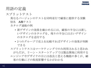 用語の定義
スプリットテスト
異なるバージョンのテストを同時並行で顧客に提供する実験
別名 A/Bテスト
カタログ通販の例
• 新デザインの効果を確かめるには、顧客の半分には新し
いデザインのカタログを、残りの半分には古いデザイン
のカタログを送付する
• 2つのグループで売上を比較すればデザインの効果が判断
できる
スプリットテストはマーケティングでのみ利用されると思われ
がちだが、リーン・スタートアップでは製品開発に利用する
エンジニアやデザイナの目には改良と思える機能の多くが、顧
客の行動にどの程度影響するかがわかる
14
 