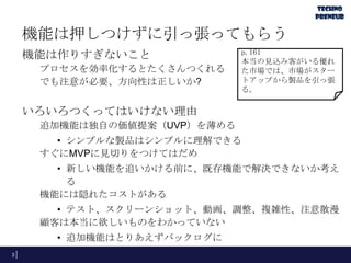 機能は押しつけずに引っ張ってもらう
機能は作りすぎないこと
プロセスを効率化するとたくさんつくれる
でも注意が必要、方向性は正しいか?
いろいろつくってはいけない理由
追加機能は独自の価値提案（UVP）を薄める
• シンプルな製品はシンプルに理解できる
すぐにMVPに見切りをつけてはだめ
• 新しい機能を追いかける前に、既存機能で解決できないか考え
る
機能には隠れたコストがある
• テスト、スクリーンショット、動画、調整、複雑性、注意散漫
顧客は本当に欲しいものをわかっていない
• 追加機能はとりあえずバックログに
3
p.161
本当の見込み客がいる優れ
た市場では、市場がスター
トアップから製品を引っ張
る。
 