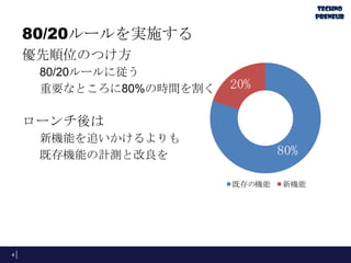 80/20ルールを実施する
優先順位のつけ方
80/20ルールに従う
重要なところに80%の時間を割く
ローンチ後は
新機能を追いかけるよりも
既存機能の計測と改良を
4
既存の機能 新機能
20%
80%
 