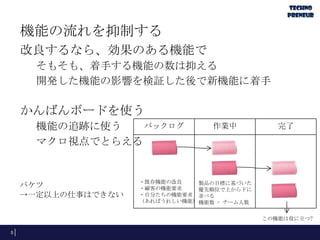 機能の流れを抑制する
改良するなら、効果のある機能で
そもそも、着手する機能の数は抑える
開発した機能の影響を検証した後で新機能に着手
かんばんボードを使う
機能の追跡に使う
マクロ視点でとらえる
5
バックログ 作業中 完了
・既存機能の改良
・顧客の機能要求
・自分たちの機能要求
（あればうれしい機能）
製品の目標に基づいた
優先順位で上から下に
並べる
機能数 = チーム人数
バケツ
→一定以上の仕事はできない
この機能は役に立つ?
 