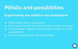 Pitfalls and possibilities
Experiments are additive not standalone
● Experiments aren’t standalone.
● Don’t expect to de-risk your business model in one go.
● Incrementally mitigate risks through a series of small
experiments.
● Evolve complexity on top of simplicity.
 