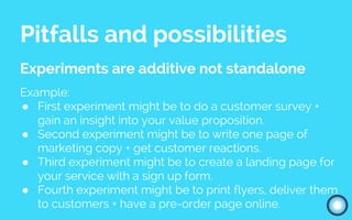 Pitfalls and possibilities
Experiments are additive not standalone
Example:
● First experiment might be to do a customer survey +
gain an insight into your value proposition.
● Second experiment might be to write one page of
marketing copy + get customer reactions.
● Third experiment might be to create a landing page for
your service with a sign up form.
● Fourth experiment might be to print flyers, deliver them
to customers + have a pre-order page online.
 