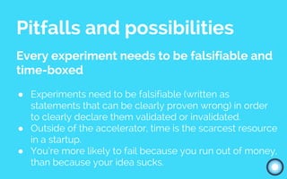 Pitfalls and possibilities
Every experiment needs to be falsifiable and
time-boxed
● Experiments need to be falsifiable (written as
statements that can be clearly proven wrong) in order
to clearly declare them validated or invalidated.
● Outside of the accelerator, time is the scarcest resource
in a startup.
● You’re more likely to fail because you run out of money,
than because your idea sucks.
 