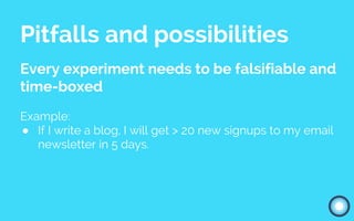 Pitfalls and possibilities
Every experiment needs to be falsifiable and
time-boxed
Example:
● If I write a blog, I will get > 20 new signups to my email
newsletter in 5 days.
 