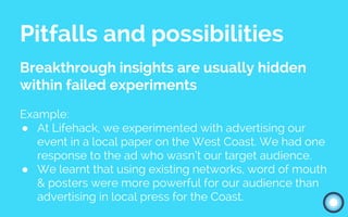Pitfalls and possibilities
Breakthrough insights are usually hidden
within failed experiments
Example:
● At Lifehack, we experimented with advertising our
event in a local paper on the West Coast. We had one
response to the ad who wasn’t our target audience.
● We learnt that using existing networks, word of mouth
& posters were more powerful for our audience than
advertising in local press for the Coast.
 
