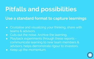 Pitfalls and possibilities
Use a standard format to capture learnings
● Crystalise and visualizing your thinking, share with
teams & advisors.
● Cuts out the noise. Archive the learning.
● Playback experiments through these reports -
communicate learning to new team members &
advisors, helps demonstrate rigour to investors.
● Keep up the momentum.
 
