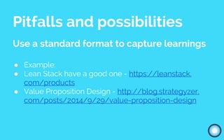 Pitfalls and possibilities
Use a standard format to capture learnings
● Example:
● Lean Stack have a good one - https://leanstack.
com/products
● Value Proposition Design - http://blog.strategyzer.
com/posts/2014/9/29/value-proposition-design
 