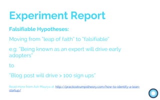 Falsifiable Hypotheses:
Moving from “leap of faith” to “falsifiable”
e.g. “Being known as an expert will drive early
adopters”
to
“Blog post will drive > 100 sign ups”
Read more from Ash Maurya at: http://practicetrumpstheory.com/how-to-identify-a-lean-
startup/
Experiment Report
 