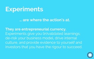 Experiments
… are where the action’s at.
They are entrepreneurial currency.
Experiments give you (in)validated learnings;
de-risk your business model, drive internal
culture, and provide evidence to yourself and
investors that you have the rigour to succeed.
 