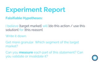 Falsifiable Hypotheses:
I believe [target market] will [do this action / use this
solution] for [this reason].
Write it down.
Get more granular. Which segment of the target
market?
Can you measure each part of this statement? Can
you validate or invalidate it?
Experiment Report
 