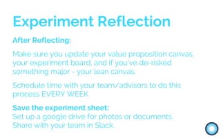 After Reflecting:
Make sure you update your value proposition canvas,
your experiment board, and if you’ve de-risked
something major - your lean canvas.
Schedule time with your team/advisors to do this
process EVERY WEEK
Save the experiment sheet:
Set up a google drive for photos or documents.
Share with your team in Slack.
Experiment Reflection
 
