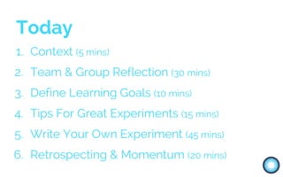 Today
1. Context (5 mins)
2. Team & Group Reflection (30 mins)
3. Define Learning Goals (10 mins)
4. Tips For Great Experiments (15 mins)
5. Write Your Own Experiment (45 mins)
6. Retrospecting & Momentum (20 mins)
 