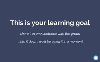 This is your learning goal
share it in one sentence with the group
write it down, we’ll be using it in a moment
 