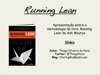 Running Lean	
  
         Apresentação sobre a
      metodologia do livro: Running
          Lean do Ash Maurya

                  Slides

       Autor: Thiago Oliveira de Paiva
          Twitter: @ThiagoPaiva
        Blog: StartupBizModel.com
 