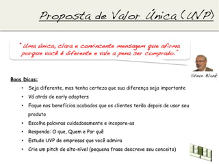 Proposta de Valor Única (UVP)!

   “Uma única, clara e convincente mensagem que afirma
    porque você é diferente e vale a pena ser comprado.”!


                                                                                Steve Blank!
Boas Dicas:
    •  Seja diferente, mas tenha certeza que sua diferença seja importante
    •  Vá atrás de early adopters
    •  Foque nos benefícios acabados que os clientes terão depois de usar seu
       produto
    •  Escolha palavras cuidadosamente e incopore-as
    •  Responda: O que, Quem e Por quê
    •  Estude UVP de empresas que você admira
    •  Crie um pitch de alto-nível (pequena frase descreve seu conceito)
 