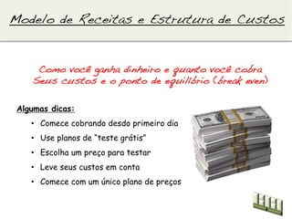 Modelo de Receitas e Estrutura de Custos!


     Como você ganha dinheiro e quanto você cobra!
    Seus custos e o ponto de equilíbrio (break even)!

 Algumas dicas:
    •  Comece cobrando desdo primeiro dia
    •  Use planos de “teste grátis”
    •  Escolha um preço para testar
    •  Leve seus custos em conta
    •  Comece com um único plano de preços
 