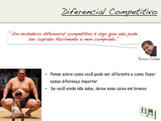 Diferencial Competitivo!

“Um verdadeiro diferencial competitivo é algo que não pode
        ser copiado facilmente e nem comprado.”!



                                                                Jason Cohen!



                •  Pense sobre como você pode ser diferente e como fazer
                  essas diferença importar
                •  Se você ainda não sabe, deixe essa caixa em branco
 