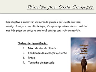 Priorize por Onde Começar!

Seu objetivo é encontrar um mercado grande o suficiente que você
consiga alcançar e com clientes que, não apenas precisem do seu produto,
mas irão pagar um preço no qual você consiga construir um negócio .




          Ordem de importância:
              1.    Nível de dor do cliente
              2.    Facilidade de alcançar o cliente
              3.    Preço
              4.    Tamanho do mercado
 