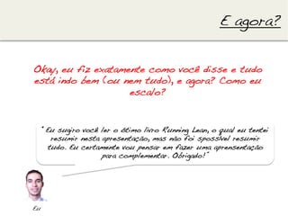 E agora?!


Okay, eu fiz exatamente como você disse e tudo
está indo bem (ou nem tudo), e agora? Como eu
                    escalo?!


      “Eu sugiro você ler o ótimo livro Running Lean, o qual eu tentei
         resumir nesta apresentação, mas não foi spossível resumir
        tudo. Eu certamente vou pensar em fazer uma aprensentação
                       para complementar. Obrigado!”!




Eu!
 