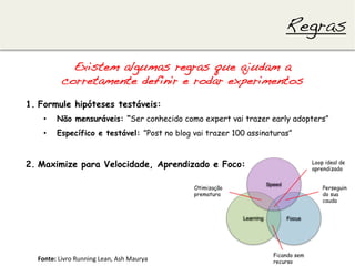 Regras!

                Existem algumas regras que ajudam a
              corretamente definir e rodar experimentos!
1.  Formule hipóteses testáveis:
    •      Não mensuráveis: “Ser conhecido como expert vai trazer early adopters”
    •      Específico e testável: ”Post no blog vai trazer 100 assinaturas”



2.  Maximize para Velocidade, Aprendizado e Foco:                                       Loop ideal de
                                                                                        aprendizado


                                                             Otimização                     Perseguin
                                                             prematura                      do sua
                                                                                            cauda




                                                                          Ficando sem
  Fonte:	
  Livro	
  Running	
  Lean,	
  Ash	
  Maurya	
                  recurso
 