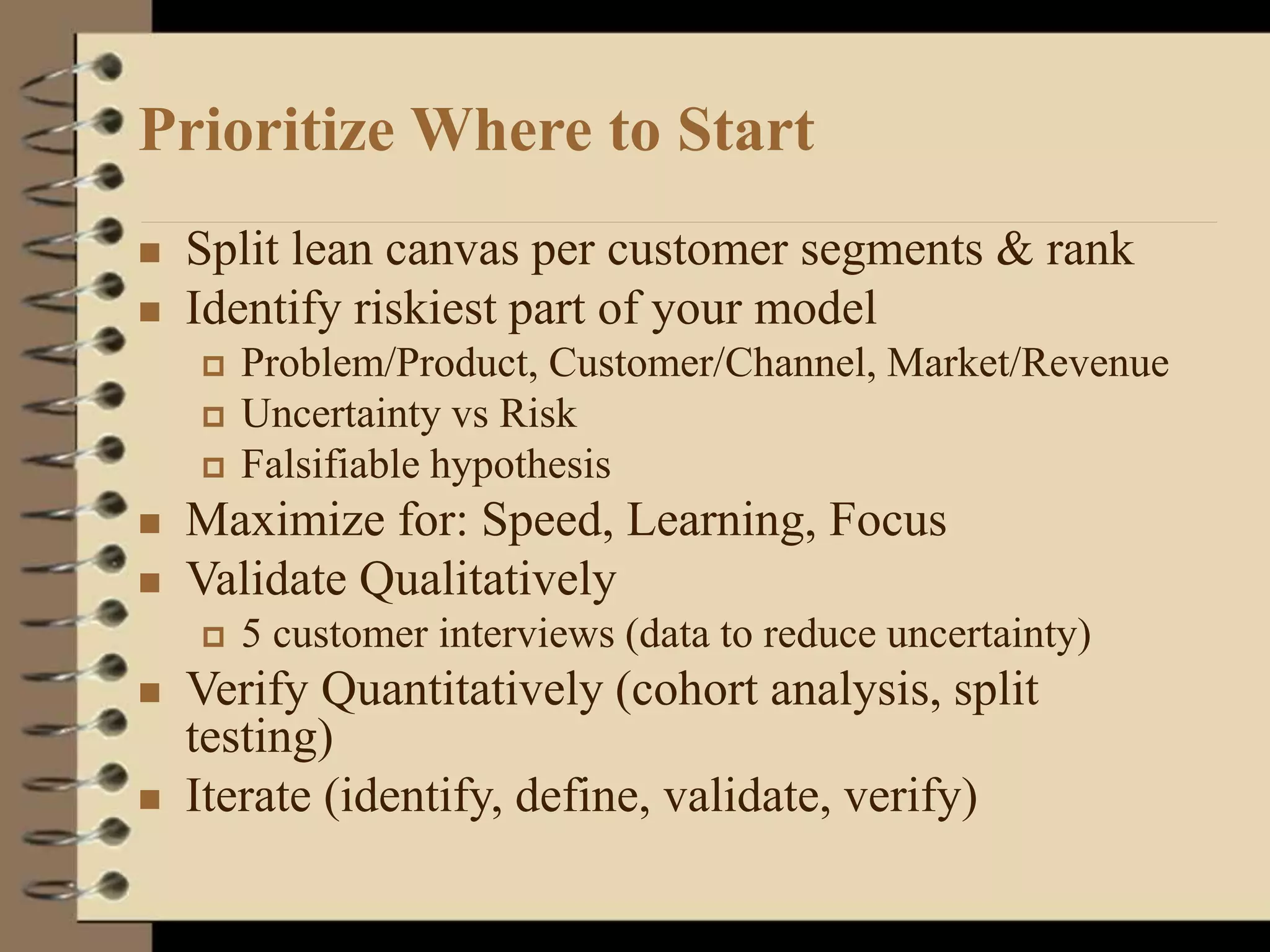 Prioritize Where to Start
 Split lean canvas per customer segments & rank
 Identify riskiest part of your model
 Problem/Product, Customer/Channel, Market/Revenue
 Uncertainty vs Risk
 Falsifiable hypothesis
 Maximize for: Speed, Learning, Focus
 Validate Qualitatively
 5 customer interviews (data to reduce uncertainty)
 Verify Quantitatively (cohort analysis, split
testing)
 Iterate (identify, define, validate, verify)
 
