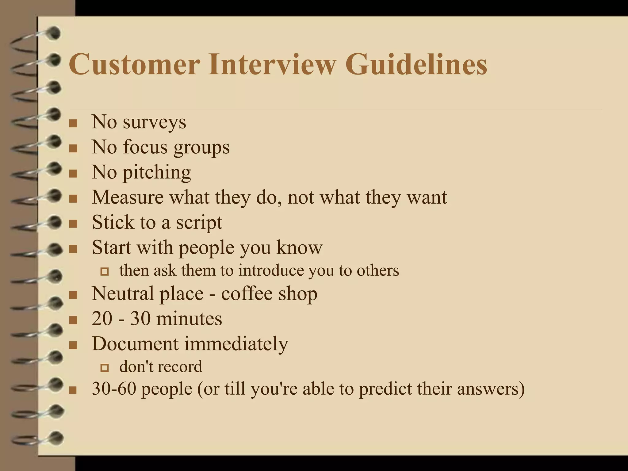 Customer Interview Guidelines
 No surveys
 No focus groups
 No pitching
 Measure what they do, not what they want
 Stick to a script
 Start with people you know
 then ask them to introduce you to others
 Neutral place - coffee shop
 20 - 30 minutes
 Document immediately
 don't record
 30-60 people (or till you're able to predict their answers)
 