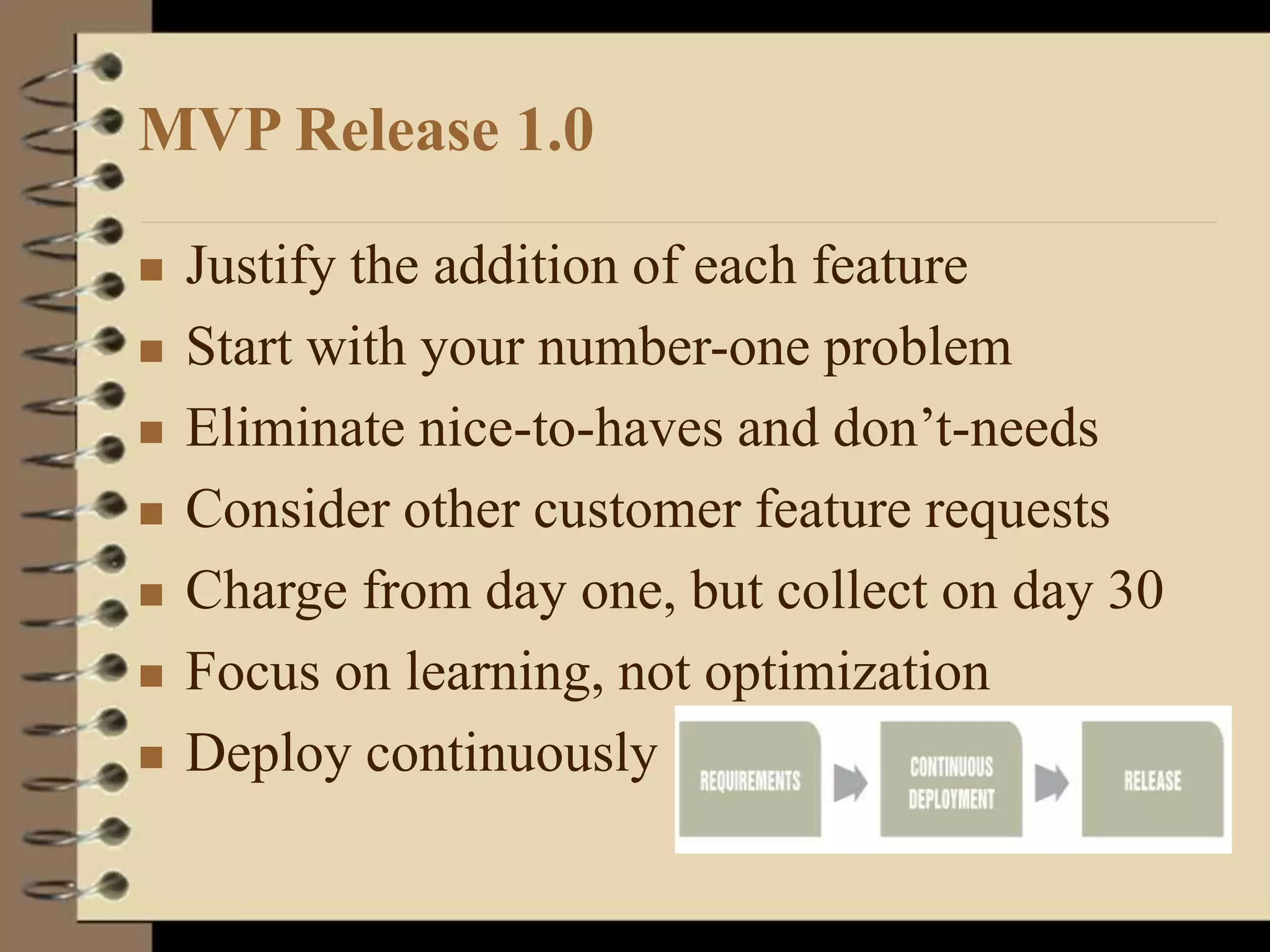 MVP Release 1.0
 Justify the addition of each feature
 Start with your number-one problem
 Eliminate nice-to-haves and don’t-needs
 Consider other customer feature requests
 Charge from day one, but collect on day 30
 Focus on learning, not optimization
 Deploy continuously
 