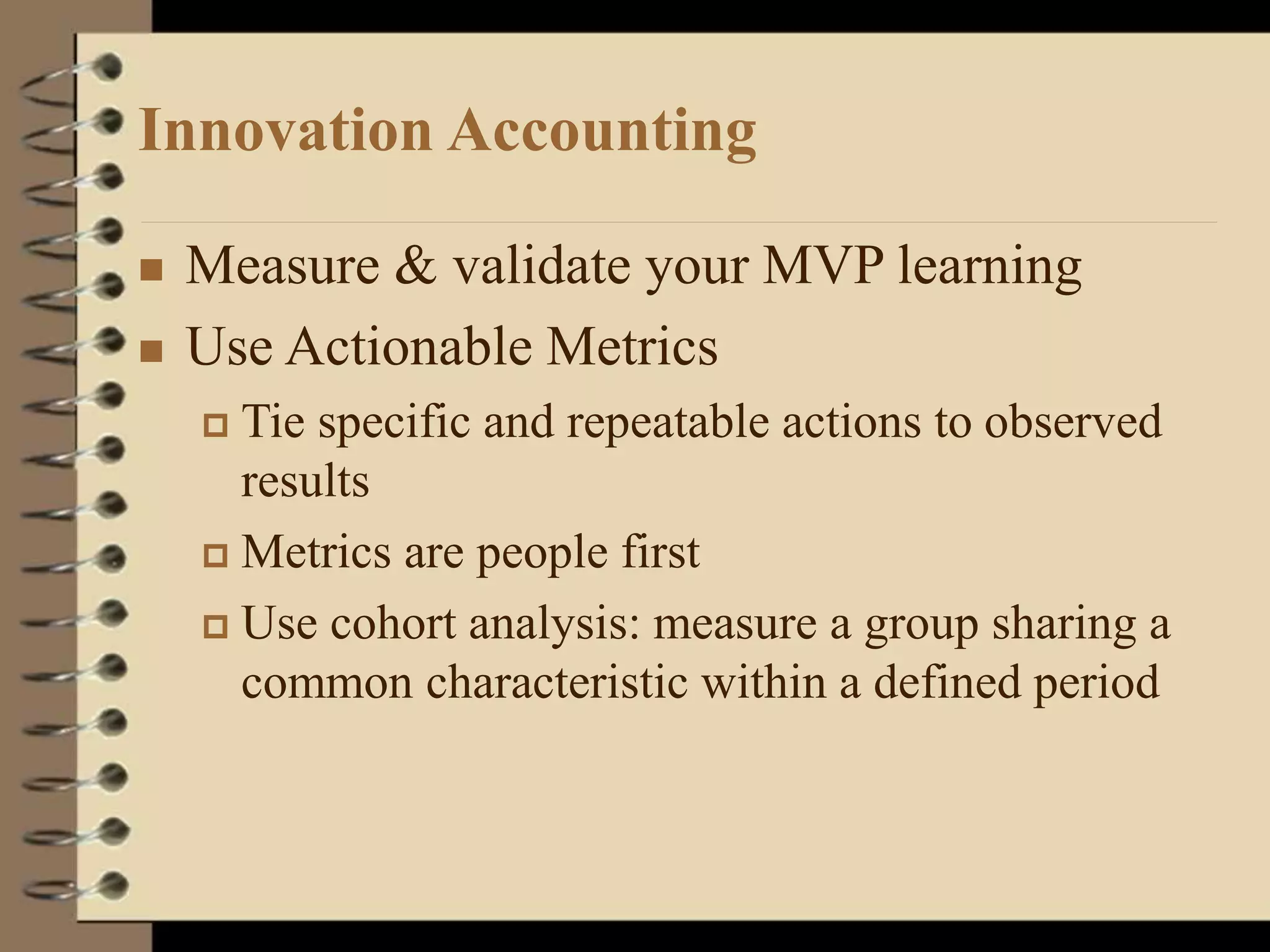 Innovation Accounting
 Measure & validate your MVP learning
 Use Actionable Metrics
 Tie specific and repeatable actions to observed
results
 Metrics are people first
 Use cohort analysis: measure a group sharing a
common characteristic within a defined period
 