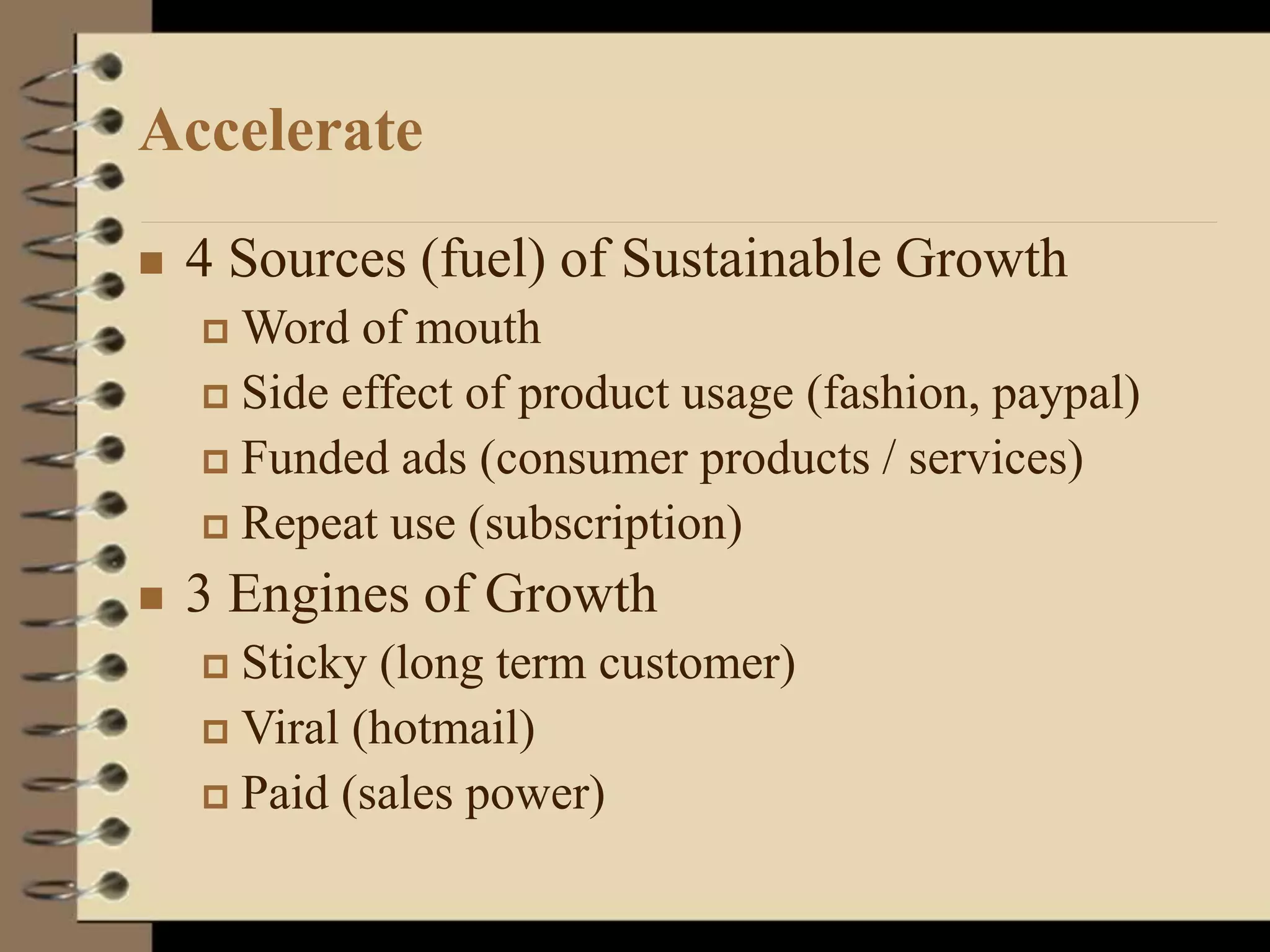 Accelerate
 4 Sources (fuel) of Sustainable Growth
 Word of mouth
 Side effect of product usage (fashion, paypal)
 Funded ads (consumer products / services)
 Repeat use (subscription)
 3 Engines of Growth
 Sticky (long term customer)
 Viral (hotmail)
 Paid (sales power)
 