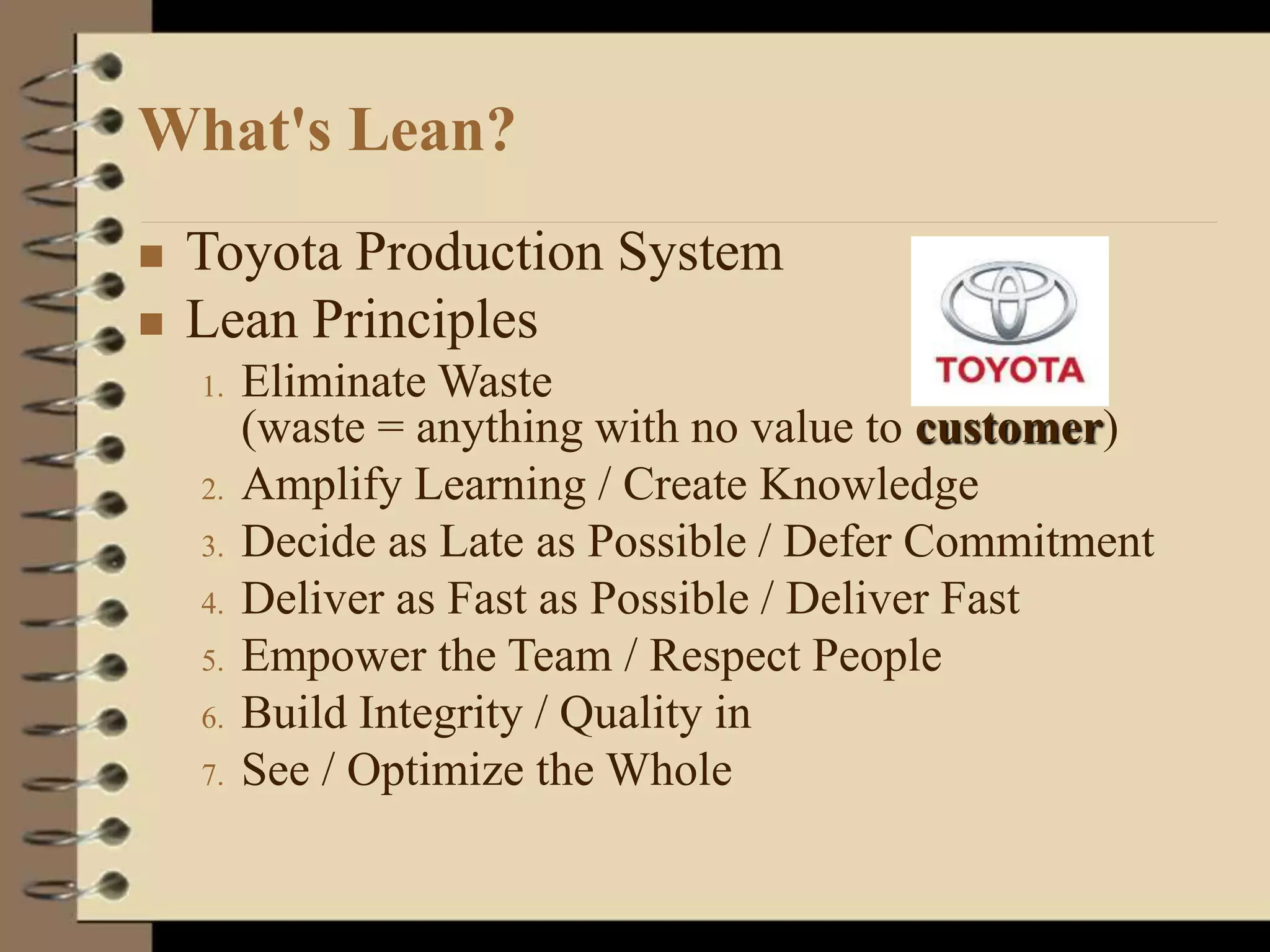 What's Lean?
 Toyota Production System
 Lean Principles
1. Eliminate Waste
(waste = anything with no value to customer)
2. Amplify Learning / Create Knowledge
3. Decide as Late as Possible / Defer Commitment
4. Deliver as Fast as Possible / Deliver Fast
5. Empower the Team / Respect People
6. Build Integrity / Quality in
7. See / Optimize the Whole
 