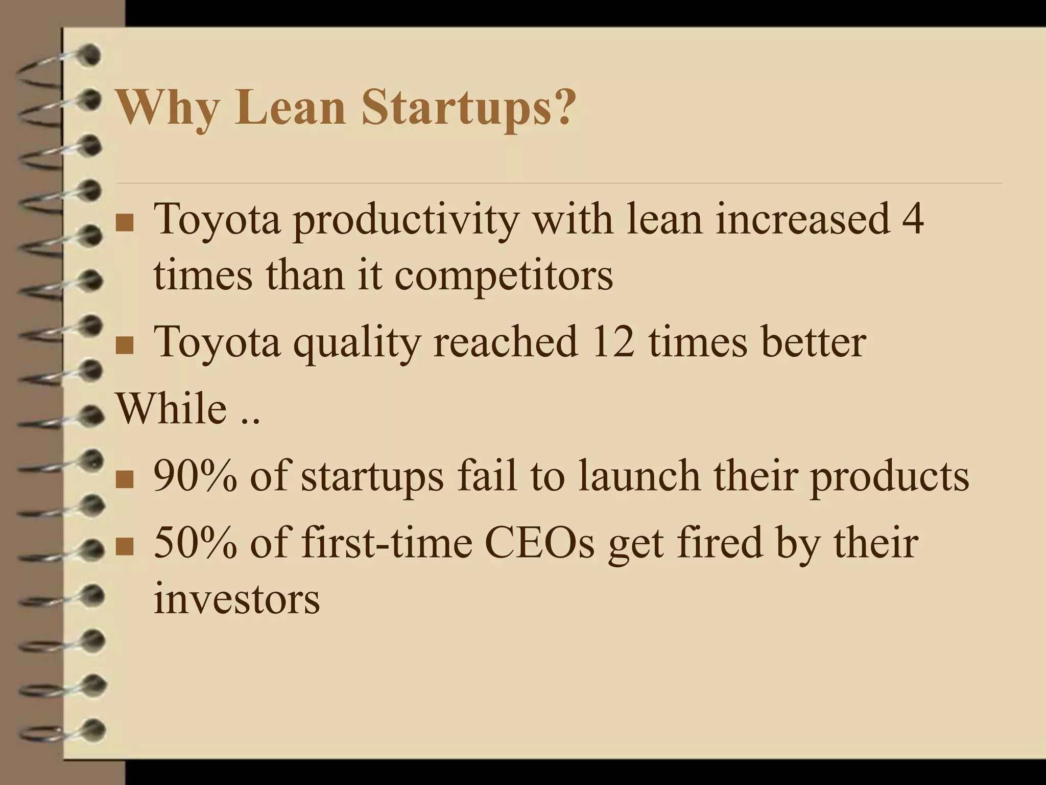 Why Lean Startups?
 Toyota productivity with lean increased 4
times than it competitors
 Toyota quality reached 12 times better
While ..
 90% of startups fail to launch their products
 50% of first-time CEOs get fired by their
investors
 
