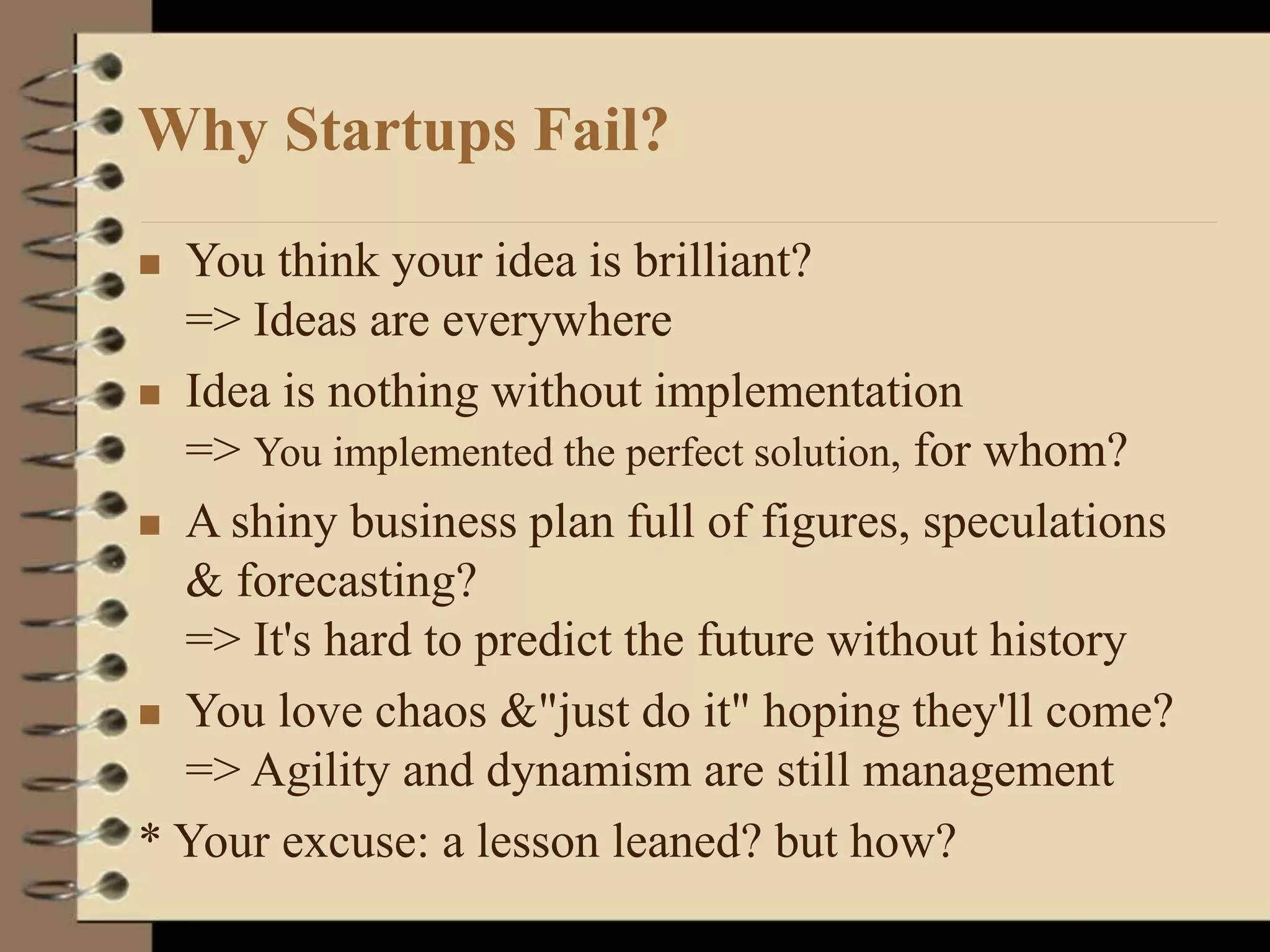 Why Startups Fail?
 You think your idea is brilliant?
=> Ideas are everywhere
 Idea is nothing without implementation
=> You implemented the perfect solution, for whom?
 A shiny business plan full of figures, speculations
& forecasting?
=> It's hard to predict the future without history
 You love chaos &"just do it" hoping they'll come?
=> Agility and dynamism are still management
* Your excuse: a lesson leaned? but how?
 