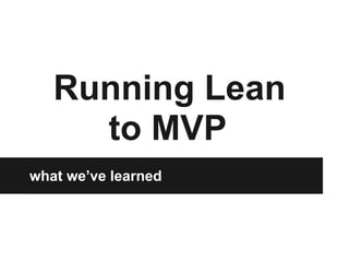 Running Lean
to MVP
what we’ve learned
 
