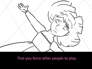 That you force other people to play.
 
