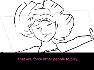 That you force other people to play.
 