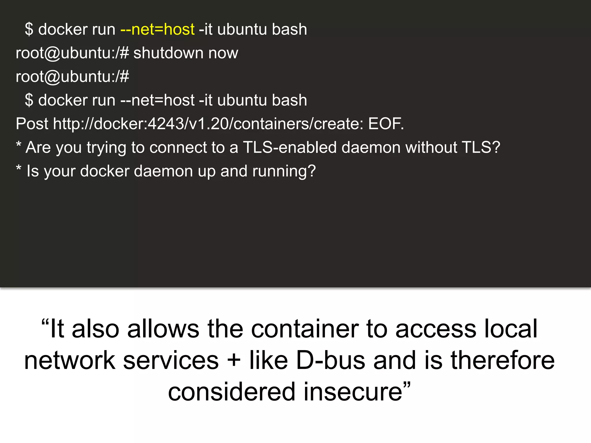 “It also allows the container to access local
network services + like D-bus and is therefore
considered insecure”
$ docker run --net=host -it ubuntu bash
root@ubuntu:/# shutdown now
root@ubuntu:/#
$ docker run --net=host -it ubuntu bash
Post http://docker:4243/v1.20/containers/create: EOF.
* Are you trying to connect to a TLS-enabled daemon without TLS?
* Is your docker daemon up and running?
 