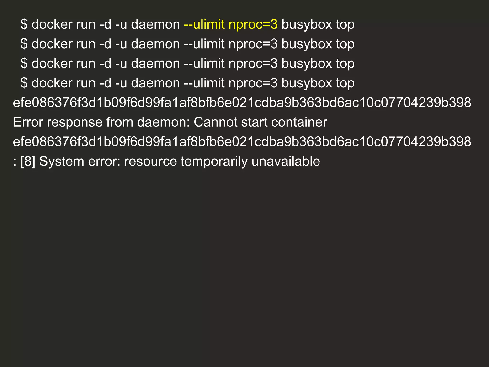 $ docker run -d -u daemon --ulimit nproc=3 busybox top
$ docker run -d -u daemon --ulimit nproc=3 busybox top
$ docker run -d -u daemon --ulimit nproc=3 busybox top
$ docker run -d -u daemon --ulimit nproc=3 busybox top
efe086376f3d1b09f6d99fa1af8bfb6e021cdba9b363bd6ac10c07704239b398
Error response from daemon: Cannot start container
efe086376f3d1b09f6d99fa1af8bfb6e021cdba9b363bd6ac10c07704239b398
: [8] System error: resource temporarily unavailable
 