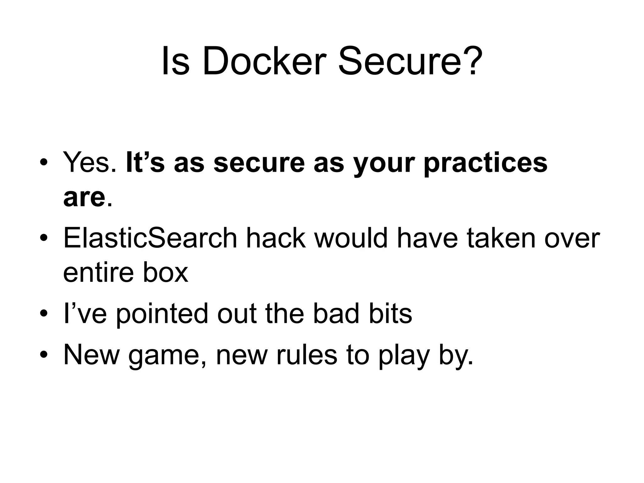 Is Docker Secure?
• Yes. It’s as secure as your practices
are.
• ElasticSearch hack would have taken over
entire box
• I’ve pointed out the bad bits
• New game, new rules to play by.
 
