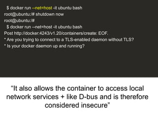 “It also allows the container to access local
network services + like D-bus and is therefore
considered insecure”
$ docker run --net=host -it ubuntu bash
root@ubuntu:/# shutdown now
root@ubuntu:/#
$ docker run --net=host -it ubuntu bash
Post http://docker:4243/v1.20/containers/create: EOF.
* Are you trying to connect to a TLS-enabled daemon without TLS?
* Is your docker daemon up and running?
 