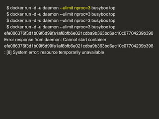 $ docker run -d -u daemon --ulimit nproc=3 busybox top
$ docker run -d -u daemon --ulimit nproc=3 busybox top
$ docker run -d -u daemon --ulimit nproc=3 busybox top
$ docker run -d -u daemon --ulimit nproc=3 busybox top
efe086376f3d1b09f6d99fa1af8bfb6e021cdba9b363bd6ac10c07704239b398
Error response from daemon: Cannot start container
efe086376f3d1b09f6d99fa1af8bfb6e021cdba9b363bd6ac10c07704239b398
: [8] System error: resource temporarily unavailable
 