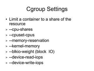 Cgroup Settings
• Limit a container to a share of the
resource
> --cpu-shares
> --cpuset-cpus
> --memory-reservation
> --kernel-memory
> --blkio-weight (block IO)
> --device-read-iops
> --device-write-iops
 