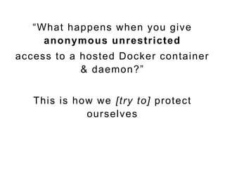 “What happens when you give
anonymous unrestricted
access to a hosted Docker container
& daemon?”
This is how we [try to] protect
ourselves
 