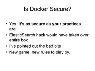 Is Docker Secure?
• Yes. It’s as secure as your practices
are.
• ElasticSearch hack would have taken over
entire box
• I’ve pointed out the bad bits
• New game, new rules to play by.
 