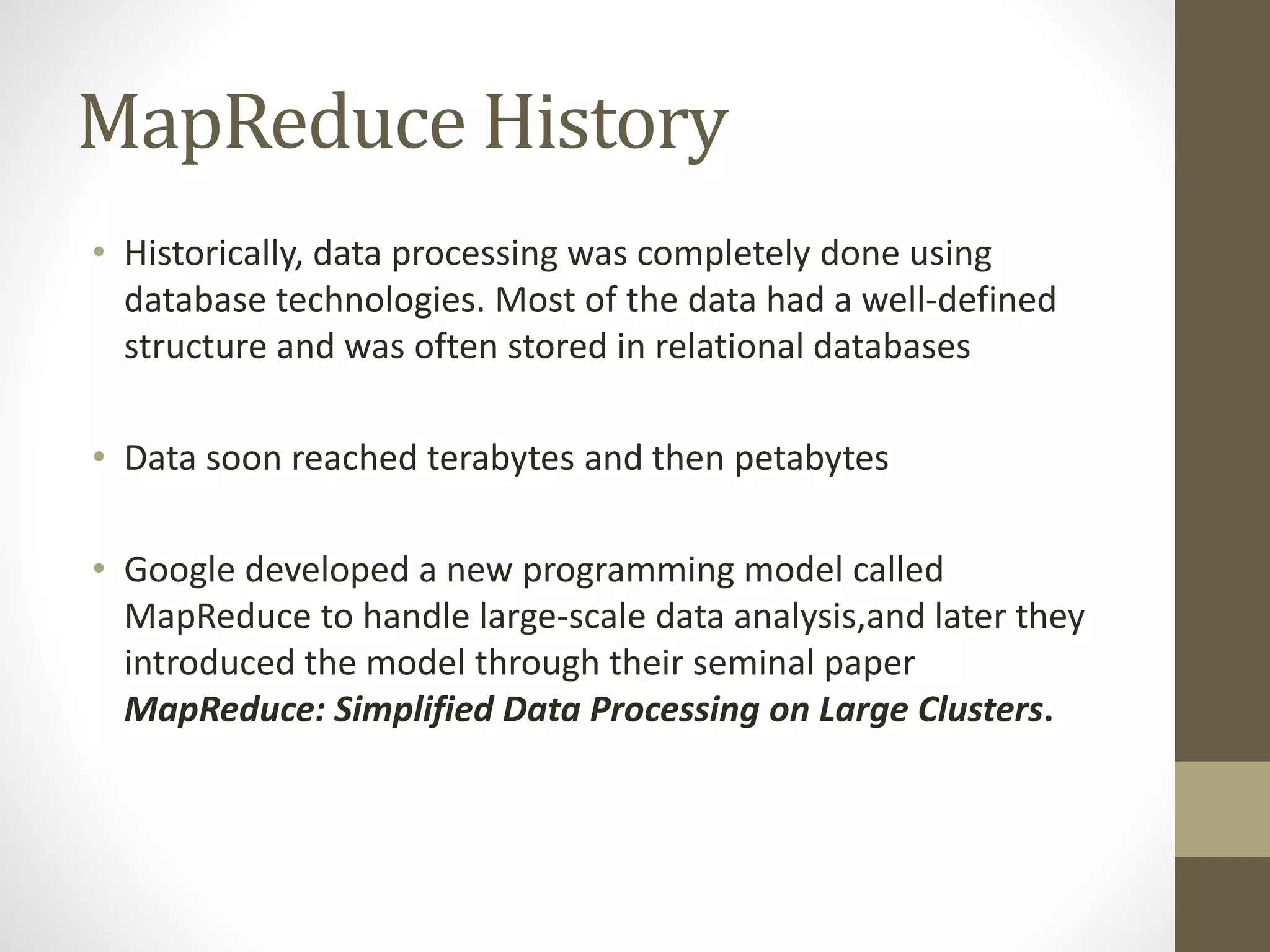 MapReduce History
• Historically, data processing was completely done using
database technologies. Most of the data had a well-defined
structure and was often stored in relational databases
• Data soon reached terabytes and then petabytes
• Google developed a new programming model called
MapReduce to handle large-scale data analysis,and later they
introduced the model through their seminal paper
MapReduce: Simplified Data Processing on Large Clusters.
 