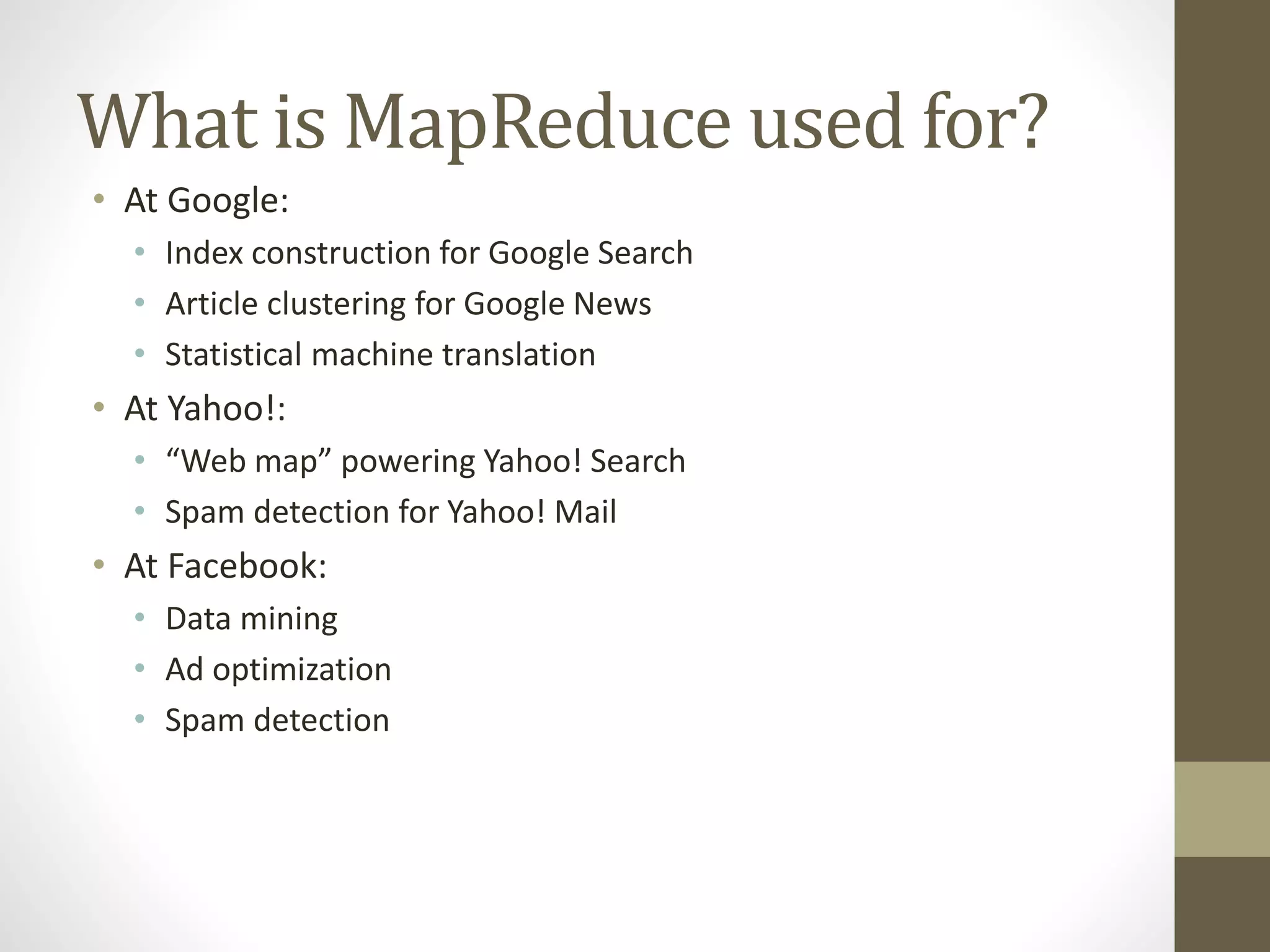 What is MapReduce used for?
• At Google:
• Index construction for Google Search
• Article clustering for Google News
• Statistical machine translation
• At Yahoo!:
• “Web map” powering Yahoo! Search
• Spam detection for Yahoo! Mail
• At Facebook:
• Data mining
• Ad optimization
• Spam detection
 