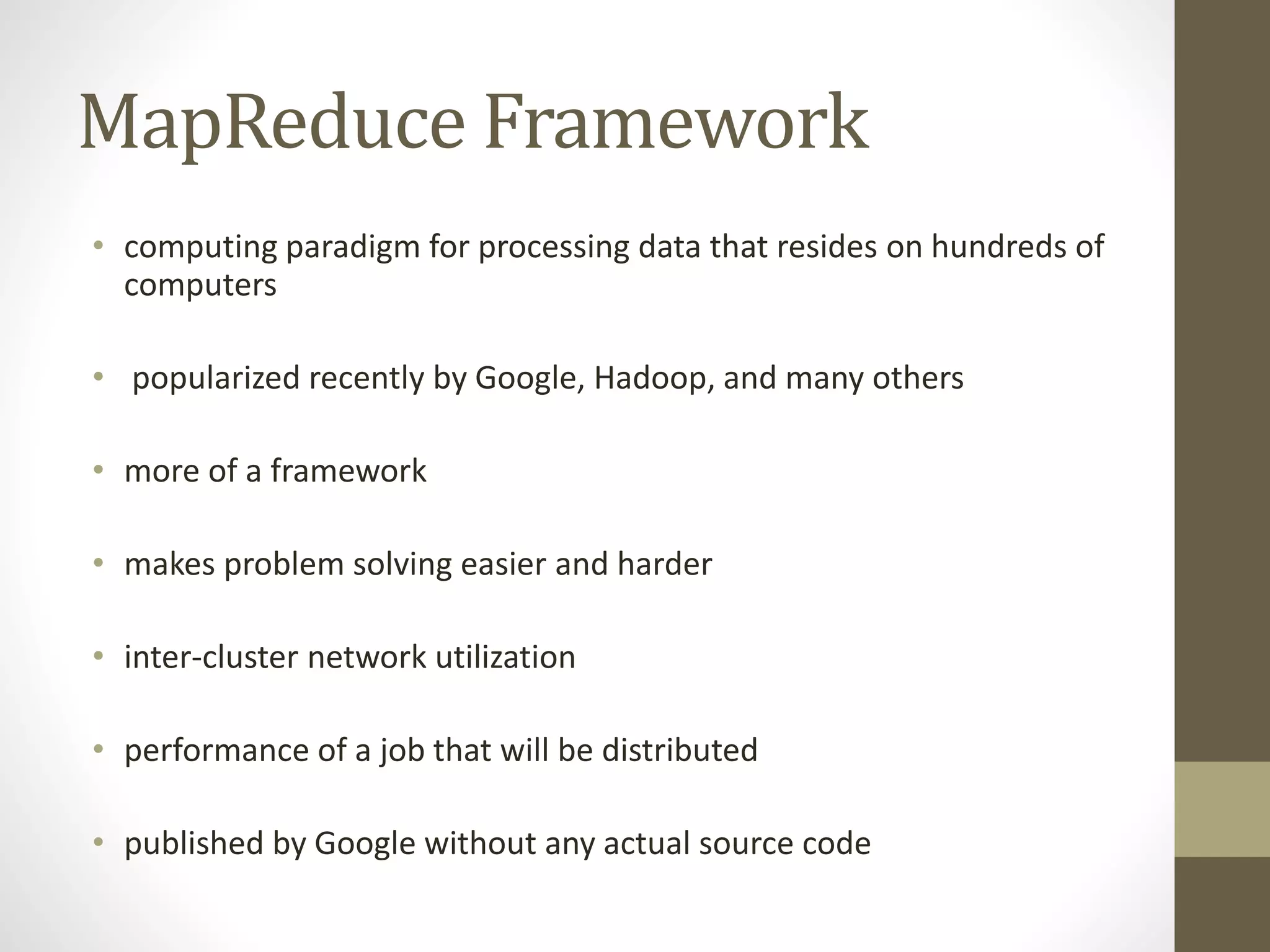 MapReduce Framework
• computing paradigm for processing data that resides on hundreds of
computers
• popularized recently by Google, Hadoop, and many others
• more of a framework
• makes problem solving easier and harder
• inter-cluster network utilization
• performance of a job that will be distributed
• published by Google without any actual source code
 